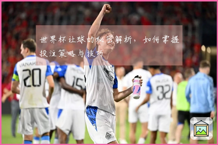 世界杯让球的秘密解析，如何掌握投注策略与技巧