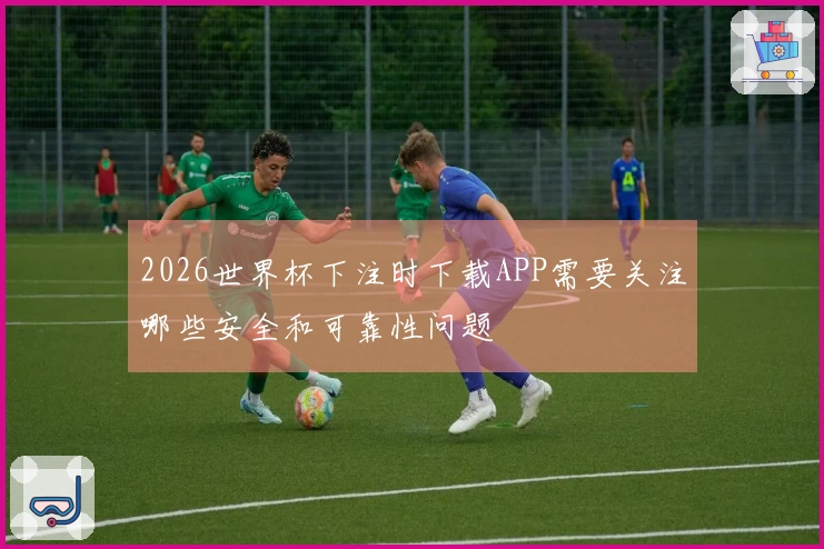 2026世界杯下注时下载APP需要关注哪些安全和可靠性问题